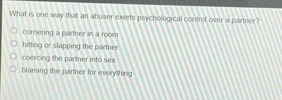 what is one way that an abuser exerts psychological control over a partner?\ncornering a partner in a room\nhitting or slapping the partner\ncoercing the partner into sex\nblaming the partner for everything
