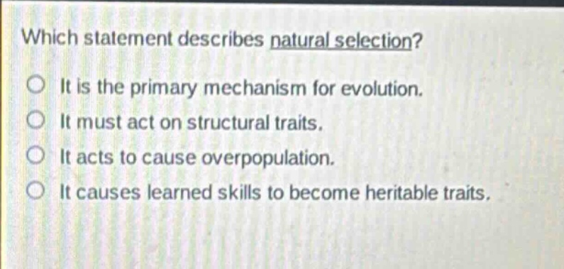 which statement describes natural selection?\nit is the primary mechanism for evolution.\nit must act on structural traits.\nit acts to cause overpopulation.\nit causes learned skills to become heritable traits.
