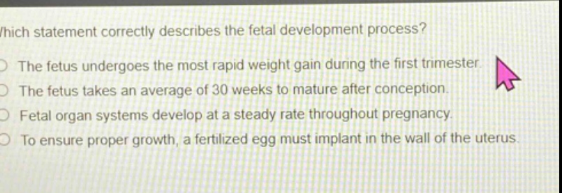 which statement correctly describes the fetal development process?\nthe fetus undergoes the most rapid weight gain during the first trimester.\nthe fetus takes an average of 30 weeks to mature after conception.\nfetal organ systems develop at a steady rate throughout pregnancy.\nto ensure proper growth, a fertilized egg must implant in the wall of the uterus.