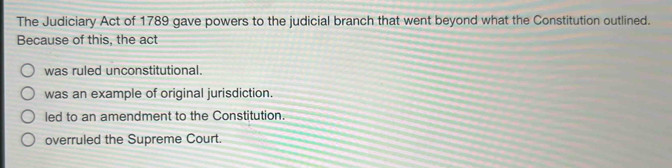 the judiciary act of 1789 gave powers to the judicial branch that went beyond what the constitution outlined. because of this, the act\nwas ruled unconstitutional.\nwas an example of original jurisdiction.\nled to an amendment to the constitution.\noverruled the supreme court.