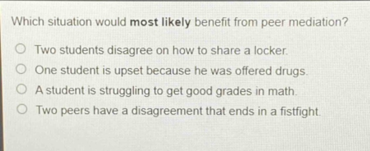 which situation would most likely benefit from peer mediation?\ntwo students disagree on how to share a locker.\none student is upset because he was offered drugs.\na student is struggling to get good grades in math.\ntwo peers have a disagreement that ends in a fistfight.
