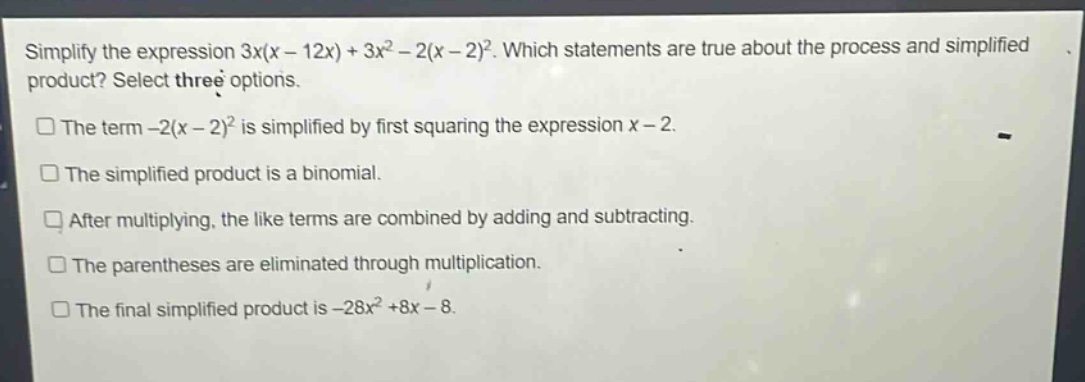 simplify the expression 3x(x - 12x)+3x^{2}-2(x - 2)^{2}. which statements are true about the process and simplified product? select three options.\nthe term -2(x - 2)^{2} is simplified by first squaring the expression x - 2.\nthe simplified product is a binomial.\nafter multiplying, the like terms are combined by adding and subtracting.\nthe parentheses are eliminated through multiplication.\nthe final simplified product is -28x^{2}+8x - 8.