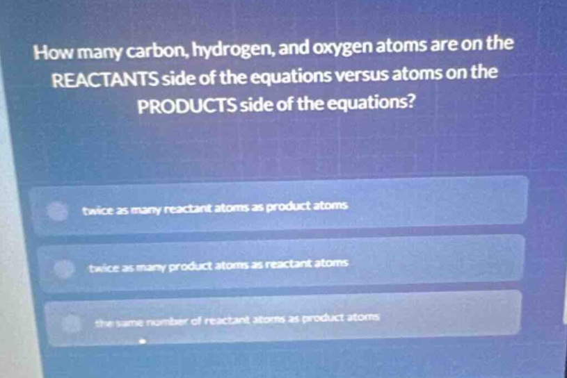 how many carbon, hydrogen, and oxygen atoms are on the reactants side of the equations versus atoms on the products side of the equations?\ntwice as many reactant atoms as product atoms\ntwice as many product atoms as reactant atoms\nthe same number of reactant atoms as product atoms