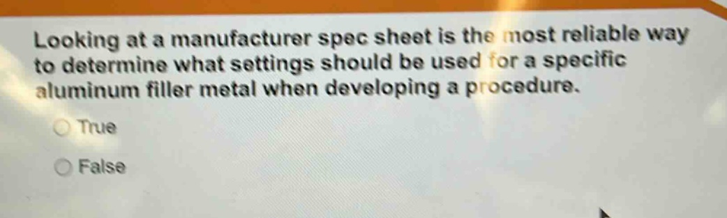 looking at a manufacturer spec sheet is the most reliable way to determine what settings should be used for a specific aluminum filler metal when developing a procedure.\ntrue\nfalse