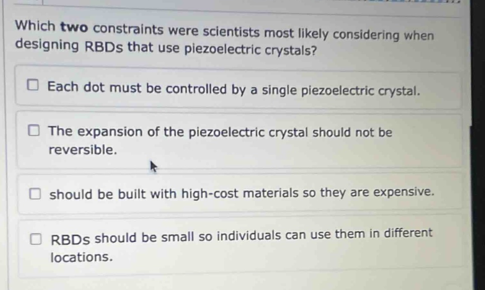 which two constraints were scientists most likely considering when designing rbds that use piezoelectric crystals? each dot must be controlled by a single piezoelectric crystal. the expansion of the piezoelectric crystal should not be reversible. should be built with high - cost materials so they are expensive. rbds should be small so individuals can use them in different locations.