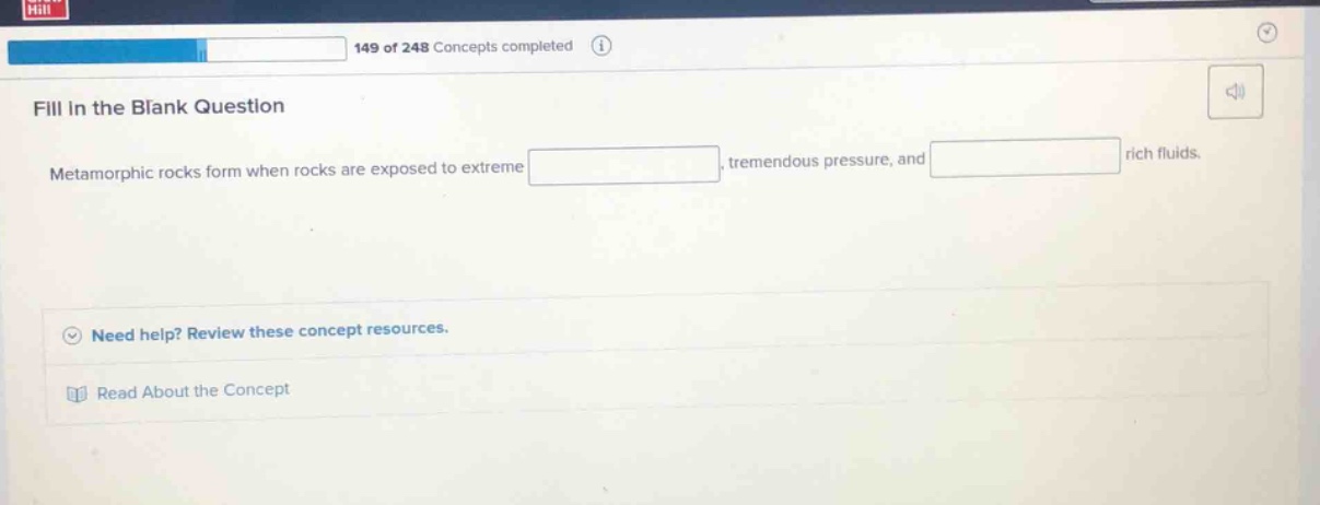 fill in the blank question\nmetamorphic rocks form when rocks are exposed to extreme _, tremendous pressure, and _ rich fluids.\nneed help? review these concept resources.\nread about the concept
