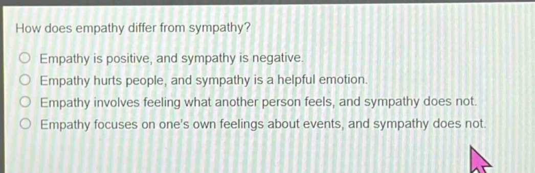how does empathy differ from sympathy?\n○ empathy is positive, and sympathy is negative.\n○ empathy hurts people, and sympathy is a helpful emotion.\n○ empathy involves feeling what another person feels, and sympathy does not.\n○ empathy focuses on one’s own feelings about events, and sympathy does not.