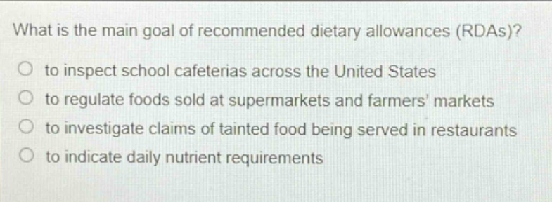 what is the main goal of recommended dietary allowances (rdas)?\no to inspect school cafeterias across the united states\no to regulate foods sold at supermarkets and farmers markets\no to investigate claims of tainted food being served in restaurants\no to indicate daily nutrient requirements
