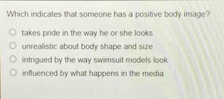 which indicates that someone has a positive body image?\n takes pride in the way he or she looks\n unrealistic about body shape and size\n intrigued by the way swimsuit models look\n influenced by what happens in the media