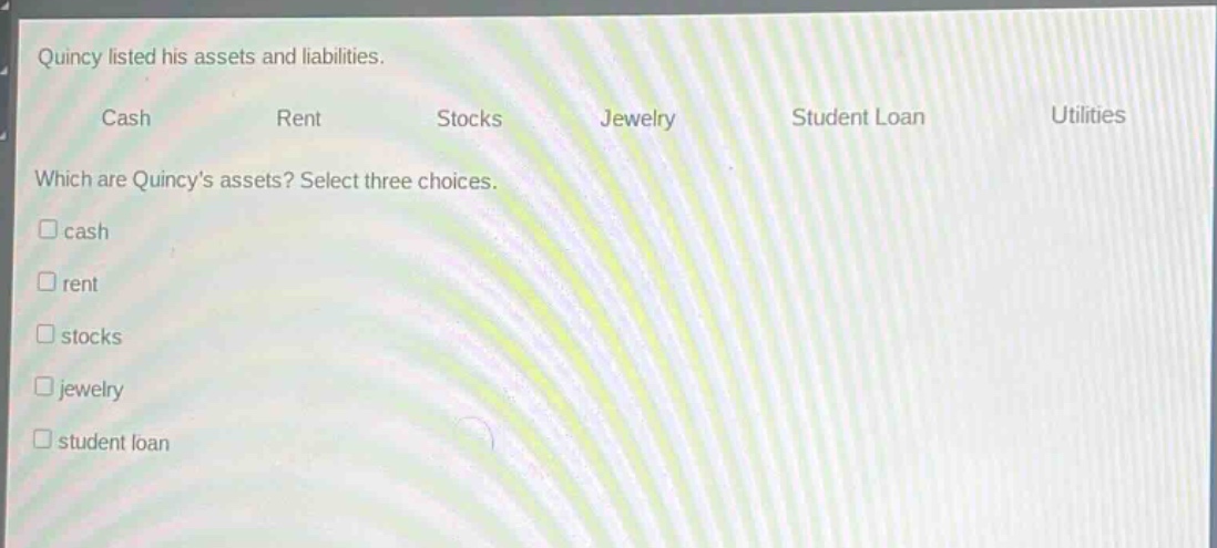 quincy listed his assets and liabilities.\ncash rent stocks jewelry student loan utilities\nwhich are quincys assets? select three choices.\ncash\nrent\nstocks\njewelry\nstudent loan