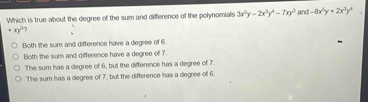 which is true about the degree of the sum and difference of the polynomials $3x^{5}y - 2x^{3}y^{4}-7xy^{3}$ and $-8x^{5}y + 2x^{3}y^{4}+xy^{3}$?\nboth the sum and difference have a degree of 6.\nboth the sum and difference have a degree of 7.\nthe sum has a degree of 6, but the difference has a degree of 7.\nthe sum has a degree of 7, but the difference has a degree of 6.