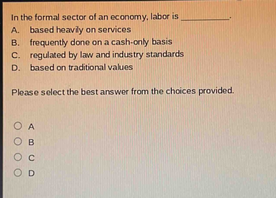 in the formal sector of an economy, labor is ____________. a. based heavily on services b. frequently done on a cash - only basis c. regulated by law and industry standards d. based on traditional values please select the best answer from the choices provided.