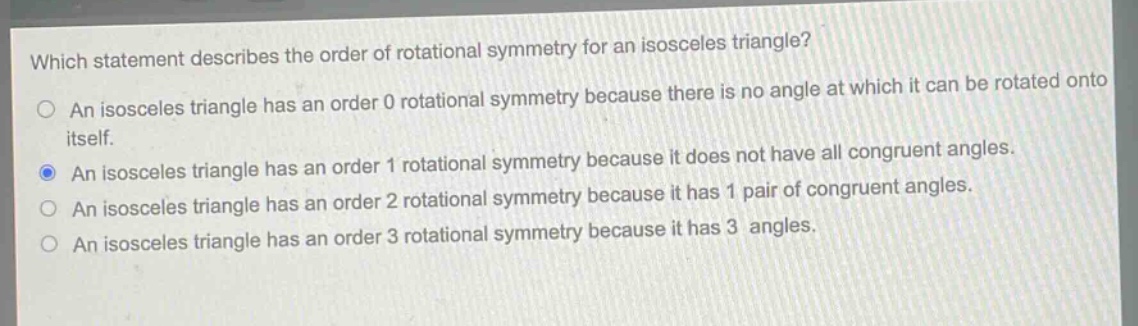 which statement describes the order of rotational symmetry for an isosceles triangle?\no an isosceles triangle has an order 0 rotational symmetry because there is no angle at which it can be rotated onto itself.\no an isosceles triangle has an order 1 rotational symmetry because it does not have all congruent angles.\no an isosceles triangle has an order 2 rotational symmetry because it has 1 pair of congruent angles.\no an isosceles triangle has an order 3 rotational symmetry because it has 3 angles.