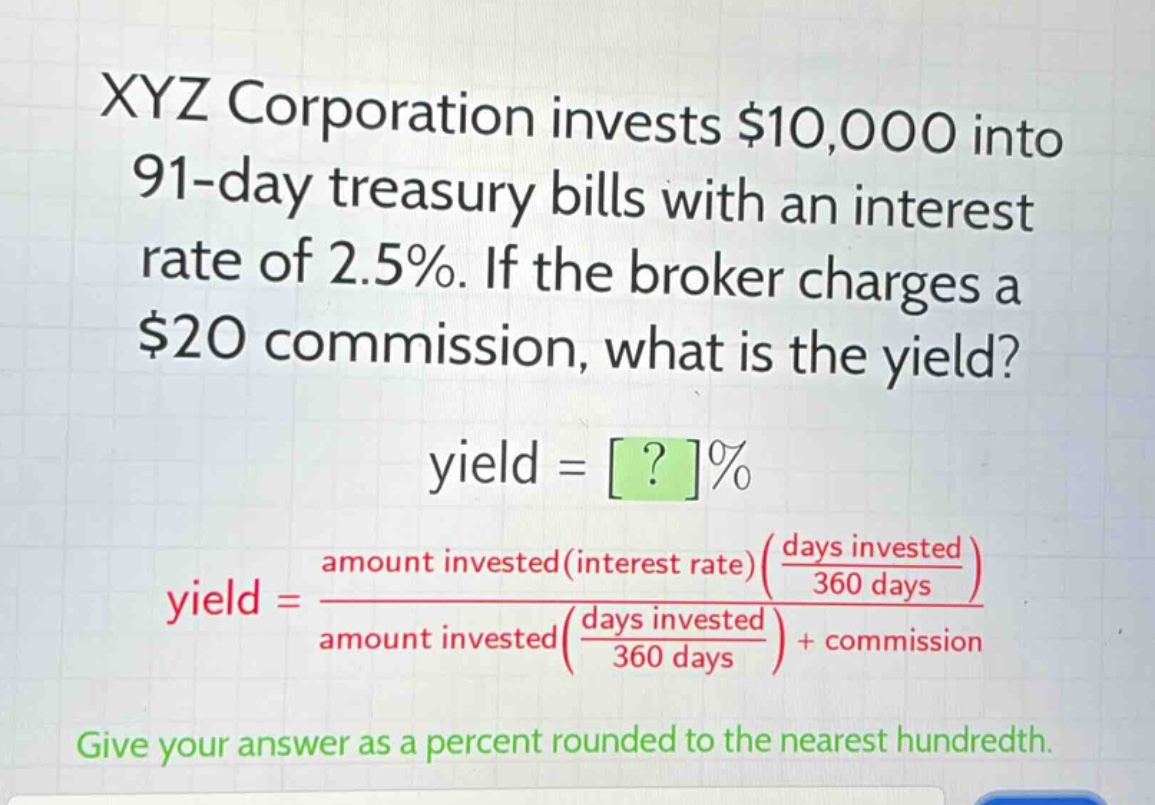 xyz corporation invests $10,000 into 91 - day treasury bills with an interest rate of 2.5%. if the broker charges a $20 commission, what is the yield?\nyield = ?%\nyield = \\frac{amount invested(interest rate)(\\frac{days invested}{360 days})}{amount invested(\\frac{days invested}{360 days})+ commission}\ngive your answer as a percent rounded to the nearest hundredth.