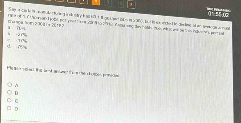 say a certain manufacturing industry has 63.1 thousand jobs in 2008, but is expected to decline at an average annual rate of 1.7 thousand jobs per year from 2008 to 2018. assuming this holds true, what will be this industrys percent change from 2008 to 2018?\na. 70%\nb. -27%\nc. -17%\nd. -75%\nplease select the best answer from the choices provided\no a\no b\no c\no d