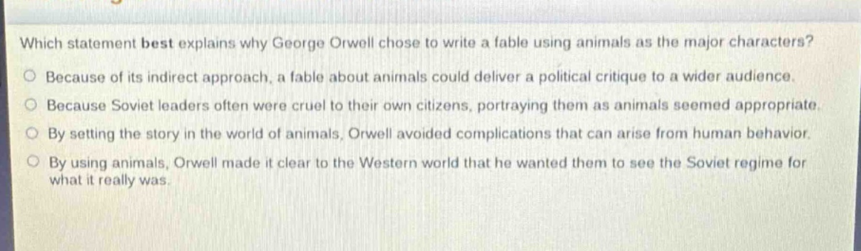 which statement best explains why george orwell chose to write a fable using animals as the major characters?\nbecause of its indirect approach, a fable about animals could deliver a political critique to a wider audience.\nbecause soviet leaders often were cruel to their own citizens, portraying them as animals seemed appropriate.\nby setting the story in the world of animals, orwell avoided complications that can arise from human behavior.\nby using animals, orwell made it clear to the western world that he wanted them to see the soviet regime for what it really was.