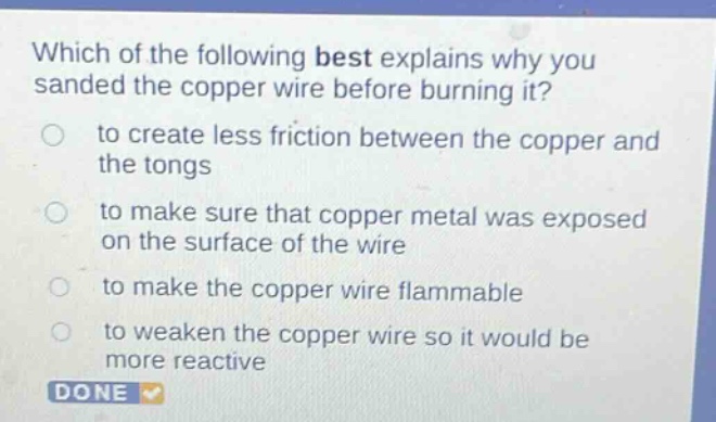 which of the following best explains why you sanded the copper wire before burning it?\n○ to create less friction between the copper and the tongs\n○ to make sure that copper metal was exposed on the surface of the wire\n○ to make the copper wire flammable\n○ to weaken the copper wire so it would be more reactive\ndone