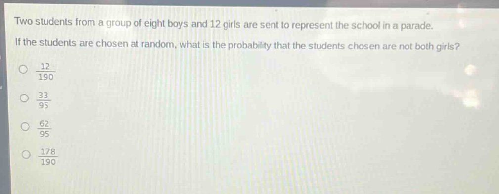 two students from a group of eight boys and 12 girls are sent to represent the school in a parade. if the students are chosen at random, what is the probability that the students chosen are not both girls?\n$\frac{12}{190}$\n$\frac{33}{95}$\n$\frac{62}{95}$\n$\frac{178}{190}$