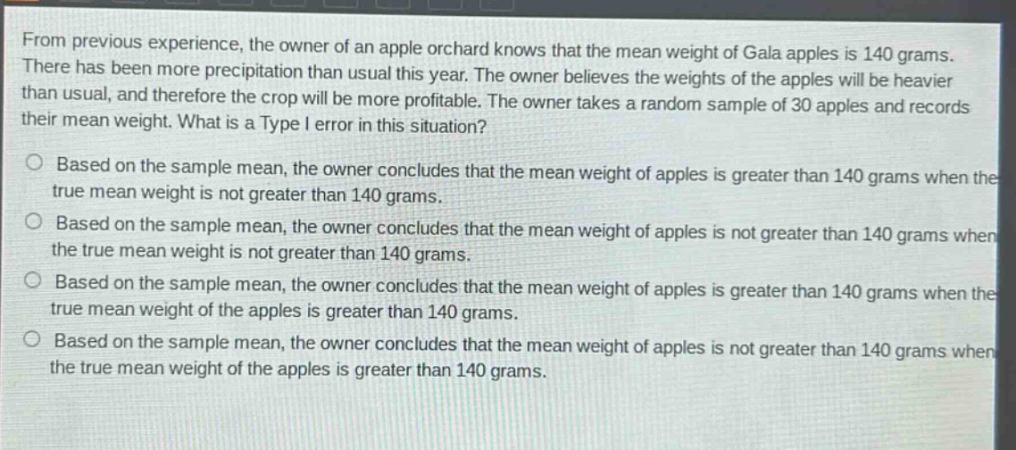 from previous experience, the owner of an apple orchard knows that the mean weight of gala apples is 140 grams. there has been more precipitation than usual this year. the owner believes the weights of the apples will be heavier than usual, and therefore the crop will be more profitable. the owner takes a random sample of 30 apples and records their mean weight. what is a type i error in this situation?\no based on the sample mean, the owner concludes that the mean weight of apples is greater than 140 grams when the true mean weight is not greater than 140 grams.\no based on the sample mean, the owner concludes that the mean weight of apples is not greater than 140 grams when the true mean weight is not greater than 140 grams.\no based on the sample mean, the owner concludes that the mean weight of apples is greater than 140 grams when the true mean weight of the apples is greater than 140 grams.\no based on the sample mean, the owner concludes that the mean weight of apples is not greater than 140 grams when the true mean weight of the apples is greater than 140 grams.