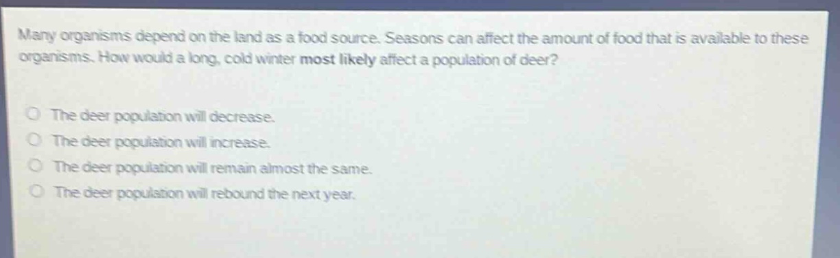 many organisms depend on the land as a food source. seasons can affect the amount of food that is available to these organisms. how would a long, cold winter most likely affect a population of deer?\n\nthe deer population will decrease.\nthe deer population will increase.\nthe deer population will remain almost the same.\nthe deer population will rebound the next year.