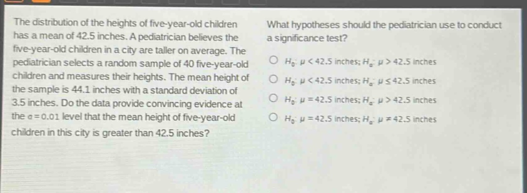 the distribution of the heights of five - year - old children has a mean of 42.5 inches. a pediatrician believes the five - year - old children in a city are taller on average. the pediatrician selects a random sample of 40 five - year - old children and measures their heights. the mean height of the sample is 44.1 inches with a standard deviation of 3.5 inches. do the data provide convincing evidence at the $alpha = 0.01$ level that the mean height of five - year - old children in this city is greater than 42.5 inches? what hypotheses should the pediatrician use to conduct a significance test? $h_0:mu<42.5$ inches; $h_a:mu > 42.5$ inches $h_0:mu<42.5$ inches; $h_a:muleq42.5$ inches $h_0:mu = 42.5$ inches; $h_a:mu>42.5$ inches $h_0:mu = 42.5$ inches; $h_a:mu\neq42.5$ inches