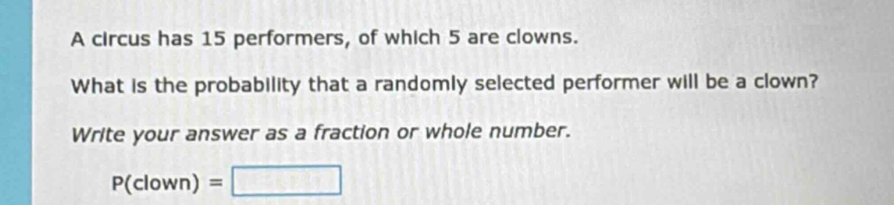 a circus has 15 performers, of which 5 are clowns. what is the probability that a randomly selected performer will be a clown? write your answer as a fraction or whole number. p(clown) =