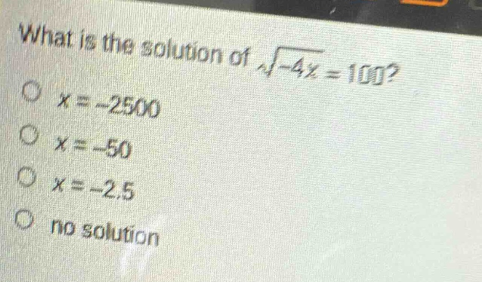 what is the solution of $sqrt{-4x}=100$?\n$x = - 2500$\n$x=-50$\n$x = - 2.5$\nno solution
