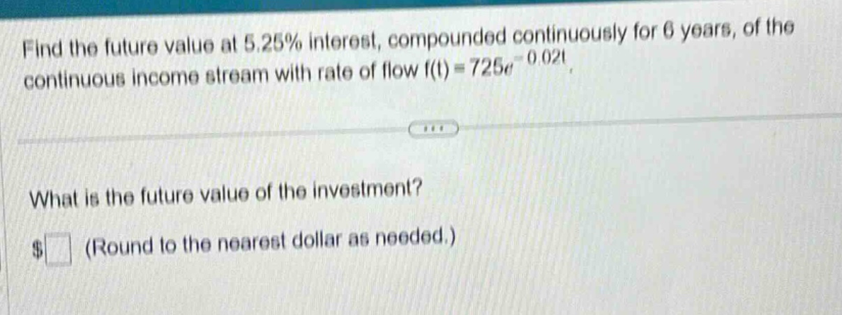 find the future value at 5.25% interest, compounded continuously for 6 years, of the continuous income stream with rate of flow f(t)=725e^{-0.02t}. what is the future value of the investment? $ (round to the nearest dollar as needed.)