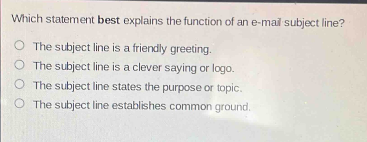 which statement best explains the function of an e - mail subject line?\nthe subject line is a friendly greeting.\nthe subject line is a clever saying or logo.\nthe subject line states the purpose or topic.\nthe subject line establishes common ground.