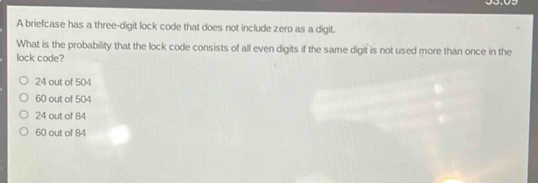 a briefcase has a three - digit lock code that does not include zero as a digit. what is the probability that the lock code consists of all even digits if the same digit is not used more than once in the lock code?\no 24 out of 504\no 60 out of 504\no 24 out of 84\no 60 out of 84