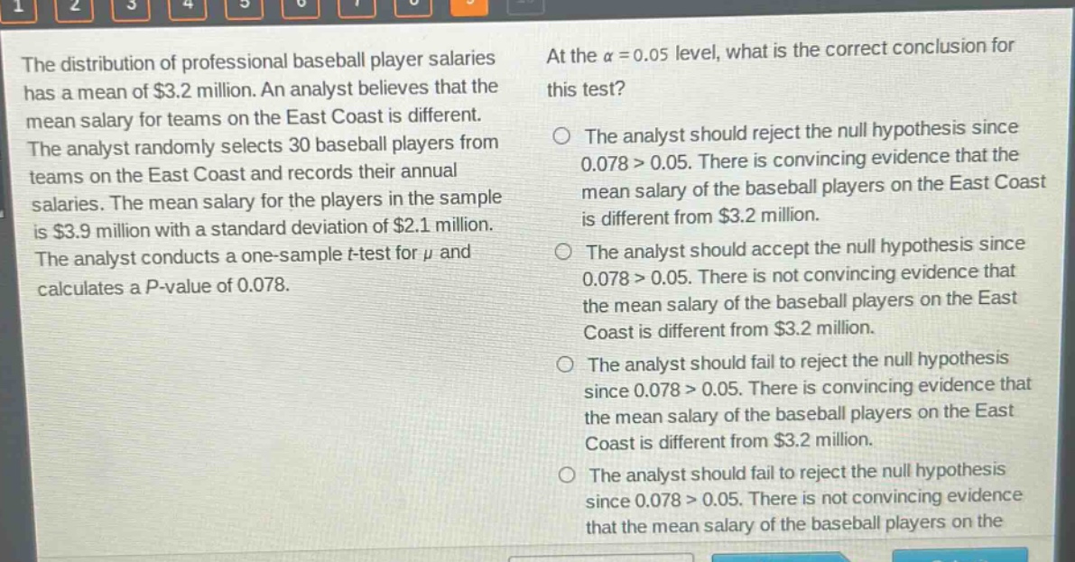 the distribution of professional baseball player salaries has a mean of $3.2 million. an analyst believes that the mean salary for teams on the east coast is different. the analyst randomly selects 30 baseball players from teams on the east coast and records their annual salaries. the mean salary for the players in the sample is $3.9 million with a standard deviation of $2.1 million. the analyst conducts a one - sample t - test for $mu$ and calculates a p - value of 0.078. at the $alpha = 0.05$ level, what is the correct conclusion for this test? the analyst should reject the null hypothesis since 0.078 > 0.05. there is convincing evidence that the mean salary of the baseball players on the east coast is different from $3.2 million. the analyst should accept the null hypothesis since 0.078 > 0.05. there is not convincing evidence that the mean salary of the baseball players on the east coast is different from $3.2 million. the analyst should fail to reject the null hypothesis since 0.078 > 0.05. there is convincing evidence that the mean salary of the baseball players on the east coast is different from $3.2 million. the analyst should fail to reject the null hypothesis since 0.078 > 0.05. there is not convincing evidence that the mean salary of the baseball players on the