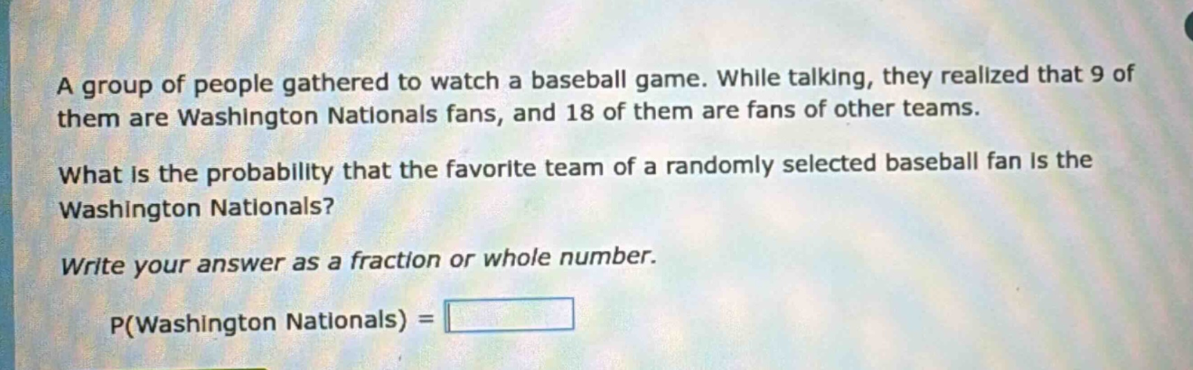 a group of people gathered to watch a baseball game. while talking, they realized that 9 of them are washington nationals fans, and 18 of them are fans of other teams. what is the probability that the favorite team of a randomly selected baseball fan is the washington nationals? write your answer as a fraction or whole number. p(washington nationals) =