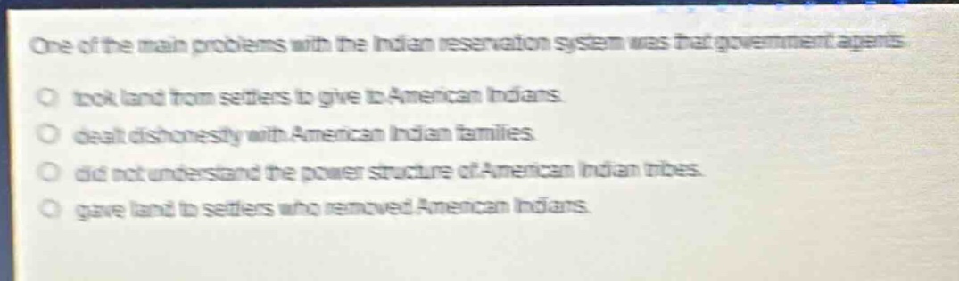 one of the main problems with the indian reservation system was that government agents\no took land from settlers to give to american indians.\no dealt dishonestly with american indian families.\no did not understand the power structure of american indian tribes.\no gave land to settlers who removed american indians.