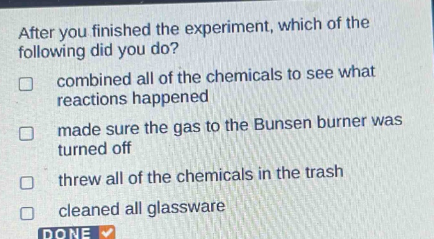 after you finished the experiment, which of the following did you do?\n□ combined all of the chemicals to see what reactions happened\n□ made sure the gas to the bunsen burner was turned off\n□ threw all of the chemicals in the trash\n□ cleaned all glassware\ndone
