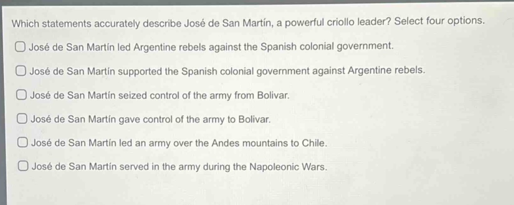 which statements accurately describe josé de san martín, a powerful criollo leader? select four options.\n□ josé de san martín led argentine rebels against the spanish colonial government.\n□ josé de san martín supported the spanish colonial government against argentine rebels.\n□ josé de san martín seized control of the army from bolívar.\n□ josé de san martín gave control of the army to bolívar.\n□ josé de san martín led an army over the andes mountains to chile.\n□ josé de san martín served in the army during the napoleonic wars.