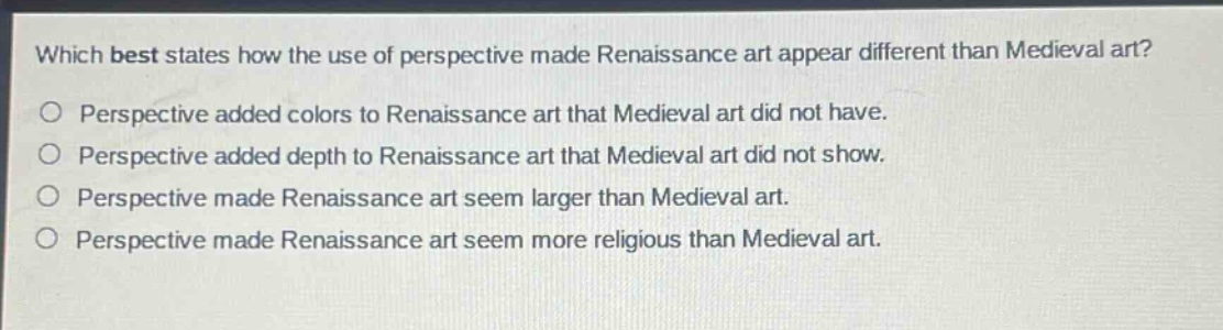which best states how the use of perspective made renaissance art appear different than medieval art?\no perspective added colors to renaissance art that medieval art did not have.\no perspective added depth to renaissance art that medieval art did not show.\no perspective made renaissance art seem larger than medieval art.\no perspective made renaissance art seem more religious than medieval art.