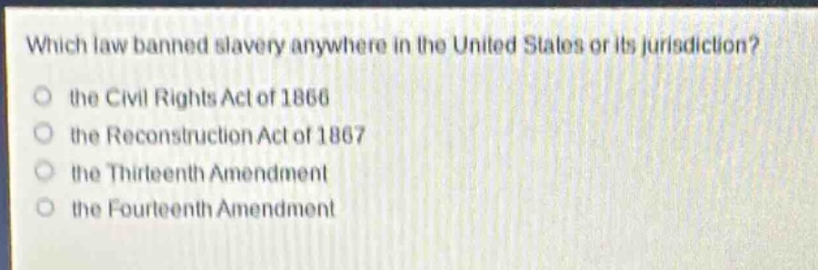 which law banned slavery anywhere in the united states or its jurisdiction?\no the civil rights act of 1866\no the reconstruction act of 1867\no the thirteenth amendment\no the fourteenth amendment
