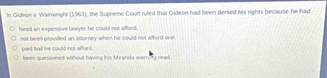 in gideon v. wainwright (1963), the supreme court ruled that gideon had been denied his rights because he had\n○ hired an expensive lawyer he could not afford.\n○ not been provided an attorney when he could not afford one.\n○ paid bail he could not afford.\n○ been questioned without having his miranda warning read.