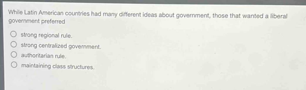 while latin american countries had many different ideas about government, those that wanted a liberal government preferred\n○ strong regional rule.\n○ strong centralized government.\n○ authoritarian rule.\n○ maintaining class structures.