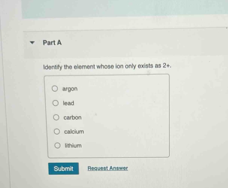 part a\nidentify the element whose ion only exists as 2+.\nargon\nlead\ncarbon\ncalcium\nlithium