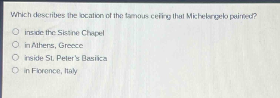 which describes the location of the famous ceiling that michelangelo painted?\ninside the sistine chapel\nin athens, greece\ninside st. peters basilica\nin florence, italy