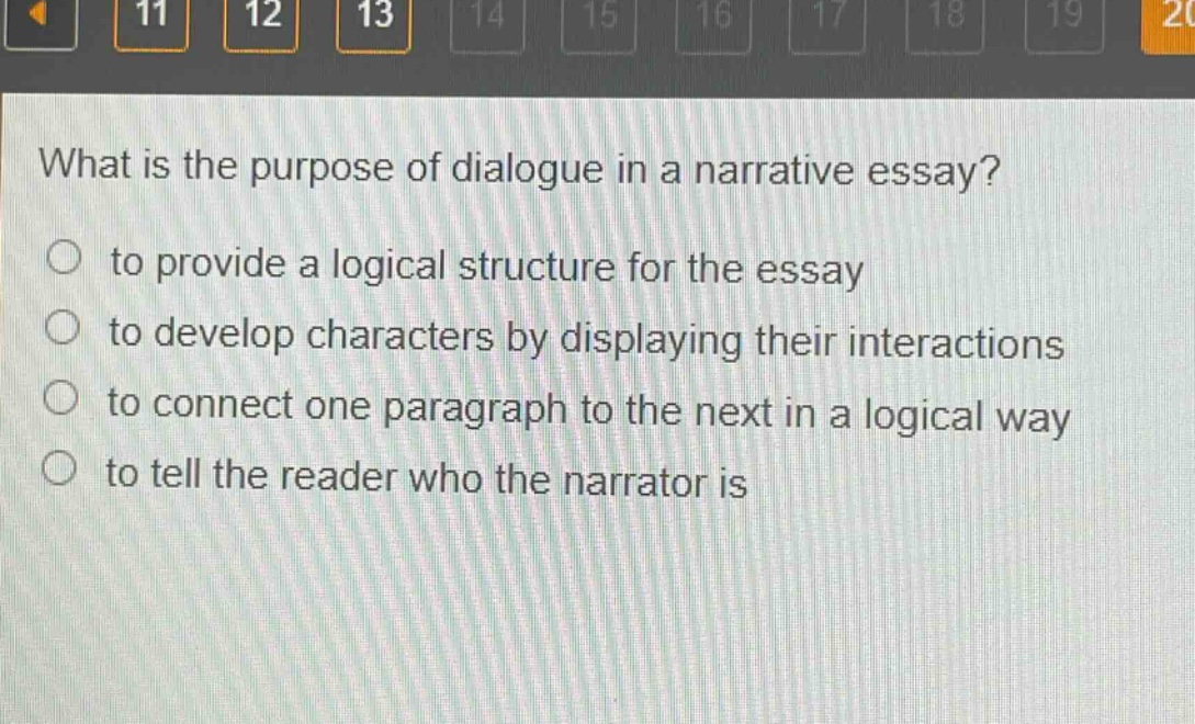 what is the purpose of dialogue in a narrative essay?\n○ to provide a logical structure for the essay\n○ to develop characters by displaying their interactions\n○ to connect one paragraph to the next in a logical way\n○ to tell the reader who the narrator is