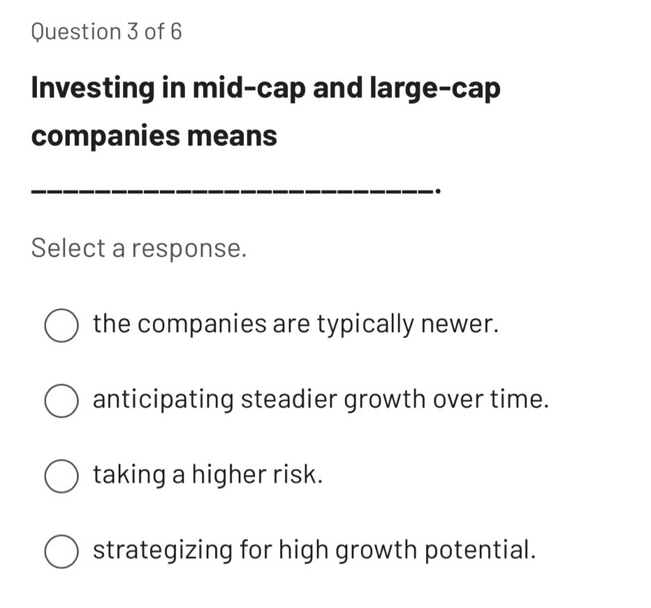 question 3 of 6\ninvesting in mid - cap and large - cap companies means ______________.\nselect a response.\nthe companies are typically newer.\nanticipating steadier growth over time.\ntaking a higher risk.\nstrategizing for high growth potential.