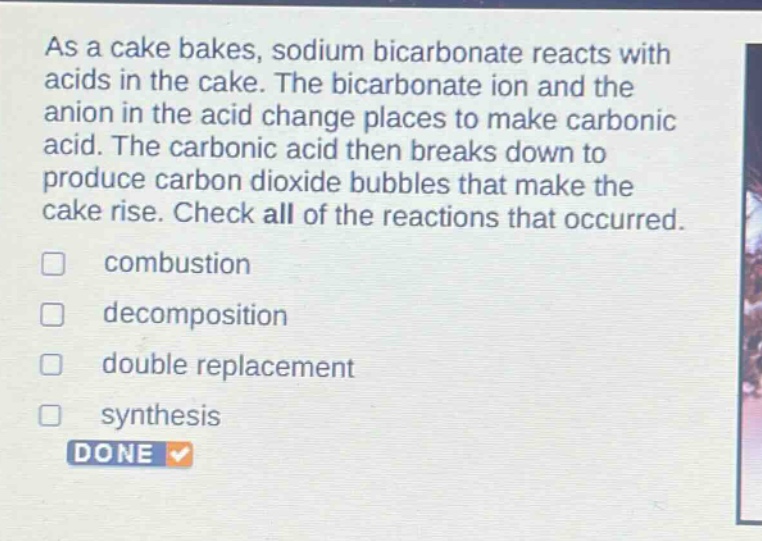 as a cake bakes, sodium bicarbonate reacts with acids in the cake. the bicarbonate ion and the anion in the acid change places to make carbonic acid. the carbonic acid then breaks down to produce carbon dioxide bubbles that make the cake rise. check all of the reactions that occurred. \ncombustion \ndecomposition \ndouble replacement \nsynthesis \ndone