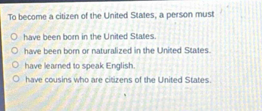 to become a citizen of the united states, a person must\no have been born in the united states.\no have been born or naturalized in the united states.\no have learned to speak english.\no have cousins who are citizens of the united states.