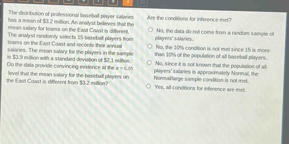 the distribution of professional baseball player salaries has a mean of $3.2 million. an analyst believes that the mean salary for teams on the east coast is different. the analyst randomly selects 15 baseball players from teams on the east coast and records their annual salaries. the mean salary for the players in the sample is $3.9 million with a standard deviation of $2.1 million. do the data provide convincing evidence at the $alpha = 0.05$ level that the mean salary for the baseball players on the east coast is different from $3.2 million? are the conditions for inference met? no, the data do not come from a random sample of players salaries. no, the 10% condition is not met since 15 is more than 10% of the population of all baseball players. no, since it is not known that the population of all players salaries is approximately normal, the normal/large sample condition is not met. yes, all conditions for inference are met.