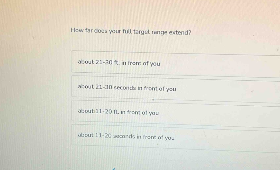 how far does your full target range extend?\nabout 21 - 30 ft. in front of you\nabout 21 - 30 seconds in front of you\nabout 11 - 20 ft. in front of you\nabout 11 - 20 seconds in front of you