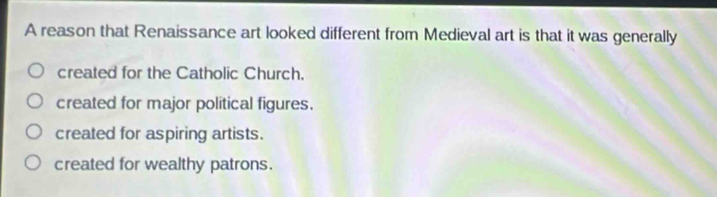 a reason that renaissance art looked different from medieval art is that it was generally\ncreated for the catholic church.\ncreated for major political figures.\ncreated for aspiring artists.\ncreated for wealthy patrons.