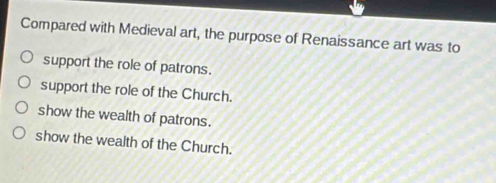 compared with medieval art, the purpose of renaissance art was to\nsupport the role of patrons.\nsupport the role of the church.\nshow the wealth of patrons.\nshow the wealth of the church.