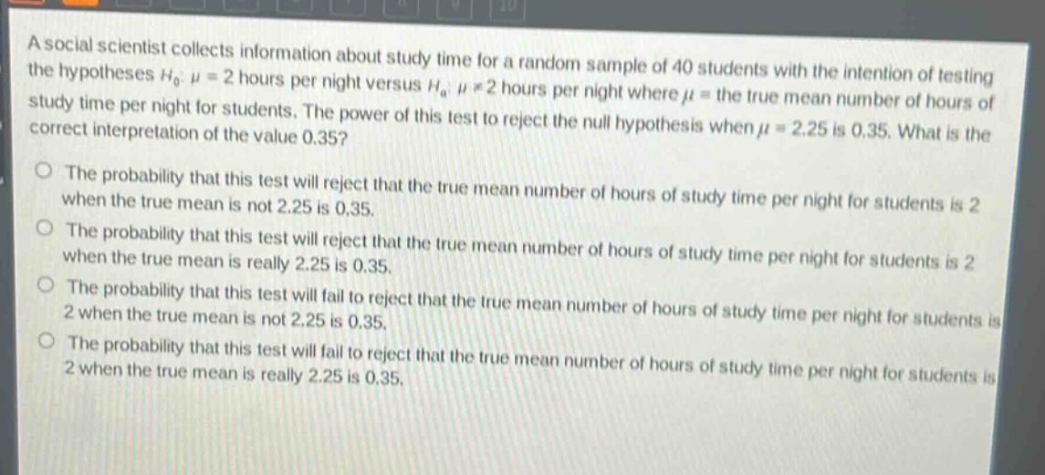 a social scientist collects information about study time for a random sample of 40 students with the intention of testing the hypotheses $h_0: mu = 2$ hours per night versus $h_a: mu\neq2$ hours per night where $mu$ = the true mean number of hours of study time per night for students. the power of this test to reject the null hypothesis when $mu = 2.25$ is 0.35. what is the correct interpretation of the value 0.35?\nthe probability that this test will reject that the true mean number of hours of study time per night for students is 2 when the true mean is not 2.25 is 0.35.\nthe probability that this test will reject that the true mean number of hours of study time per night for students is 2 when the true mean is really 2.25 is 0.35.\nthe probability that this test will fail to reject that the true mean number of hours of study time per night for students is 2 when the true mean is not 2.25 is 0.35.\nthe probability that this test will fail to reject that the true mean number of hours of study time per night for students is 2 when the true mean is really 2.25 is 0.35.